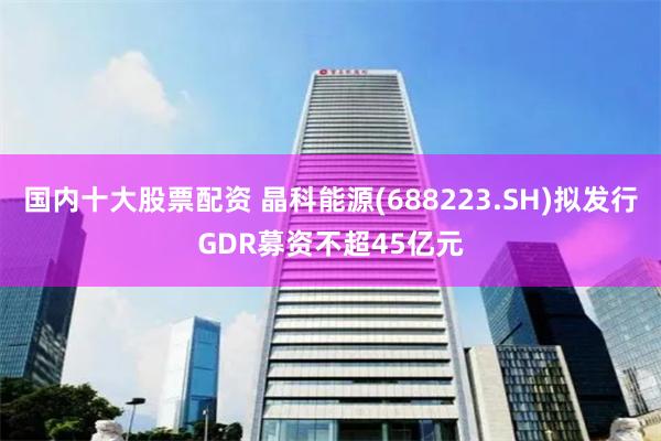 国内十大股票配资 晶科能源(688223.SH)拟发行GDR募资不超45亿元