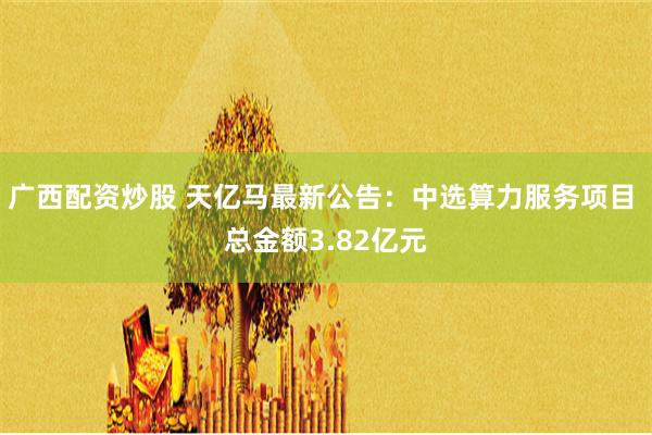 广西配资炒股 天亿马最新公告：中选算力服务项目 总金额3.82亿元