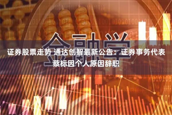 证券股票走势 通达创智最新公告：证券事务代表蔡标因个人原因辞职