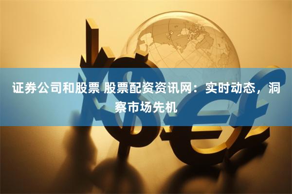 证券公司和股票 股票配资资讯网：实时动态，洞察市场先机