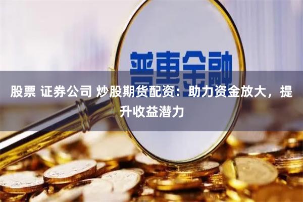 股票 证券公司 炒股期货配资：助力资金放大，提升收益潜力