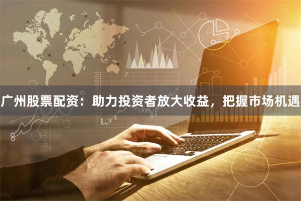 广州股票配资：助力投资者放大收益，把握市场机遇