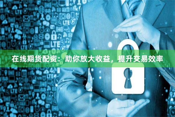 在线期货配资：助你放大收益，提升交易效率