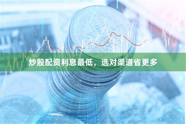 炒股配资利息最低，选对渠道省更多