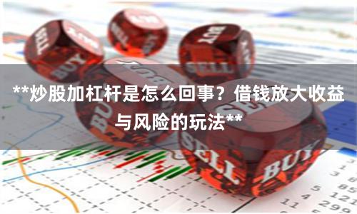 **炒股加杠杆是怎么回事？借钱放大收益与风险的玩法**