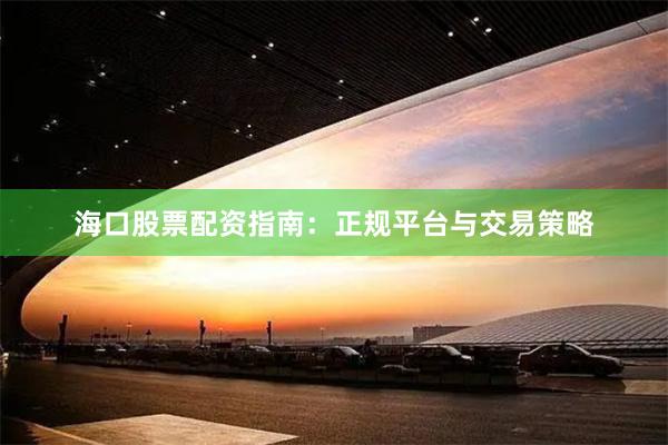 海口股票配资指南：正规平台与交易策略