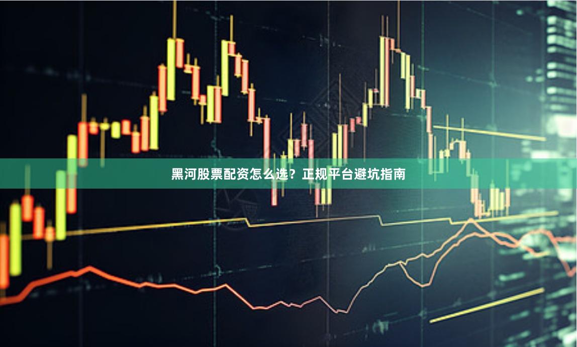 黑河股票配资怎么选?正规平台避坑指南